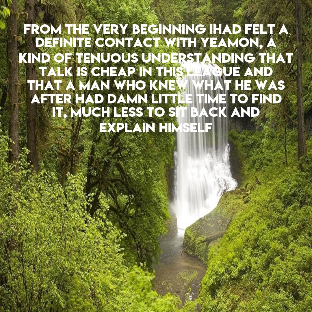 From the very beginning Ihad felt a definite contact with Yeamon, a kind of tenuous understanding that talk is cheap in this league and that a man who knew what he was after had damn little time to find it, much less to sit back and explain himself