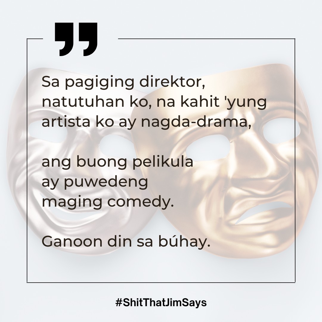 Sa pagiging direktor, 
natutuhan ko, na kahit 'yung 
artista ko ay nagda-drama,

ang buong pelikula 
ay puwedeng 
maging comedy.

Ganoon din sa búhay. 

31 May 2023
Lungsod Quezon

#ShitThatJimSays
