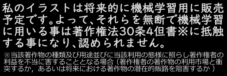 著作権法３０条の４を言い訳にして絵描きの絵を無断利用する連中が溢れる事が予想されます。
絵描きは自身の絵（RGBカラーのPNGファイル）をzipでまとめておき、画像生成AIの機械学習用に有料提供する意思（価格は応相談で２５０万円からだとか）を表明しておくと良いでしょう。（写真畑の人も同様）