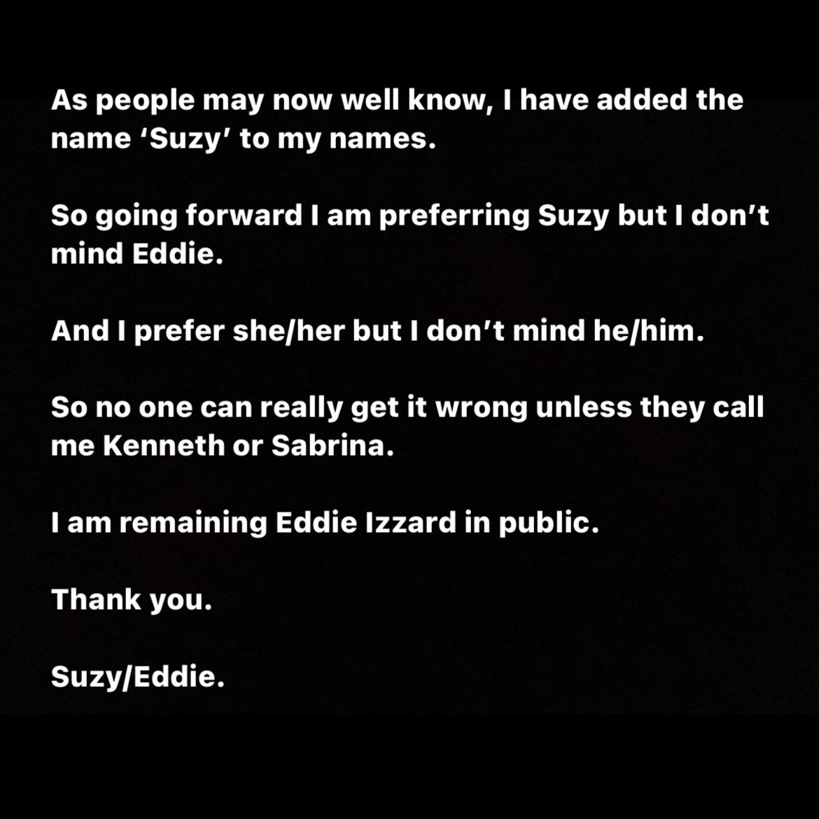 As people may now well know, I have added the name ‘Suzy’ to my names. 

So going forward I am preferring Suzy but I don’t mind Eddie. 

And I prefer she/her but I don’t mind he/him. 

So no one can really get it wrong unless they call me Kenneth or Sabrina. 

I am remaining