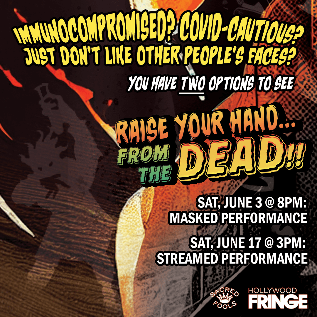 See "Raise Your Hand... From the DEAD!!" while avoiding COVID! Masks are REQUIRED over nose and mouth while indoors @ the Sat, 6/3 @ 8pm show. Or just stay home and watch the show stream on Sat, 6/17 @ 3pm PT! Get your tickets now at hollywoodfringe.org/projects/9592 and Fringe safely!
