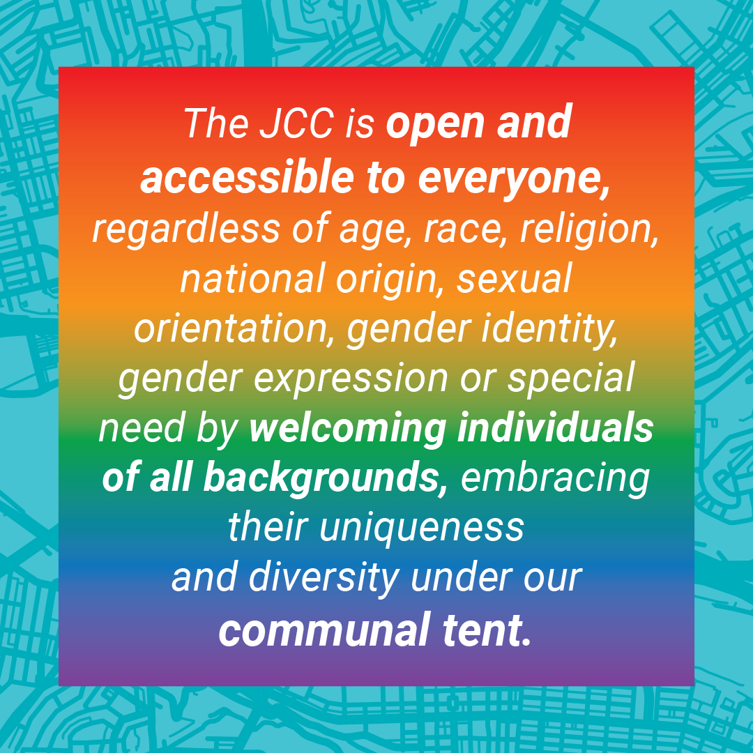 The JCC is open and accessible to everyone, regardless of age, race, religion, national origin, sexual orientation, gender identity, gender expression or special need by welcoming individuals of all backgrounds, embracing their uniqueness and diversity under our communal tent.