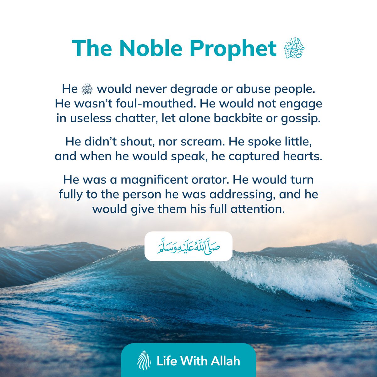 The Noble Prophet ﷺ

He ﷺ would never degrade or abuse people. He wasn’t foul-mouthed. He would not engage in useless chatter, let alone backbite or gossip.

He didn’t shout, nor scream. He spoke little, and when he would speak, he captured hearts. 

He was a magnificent