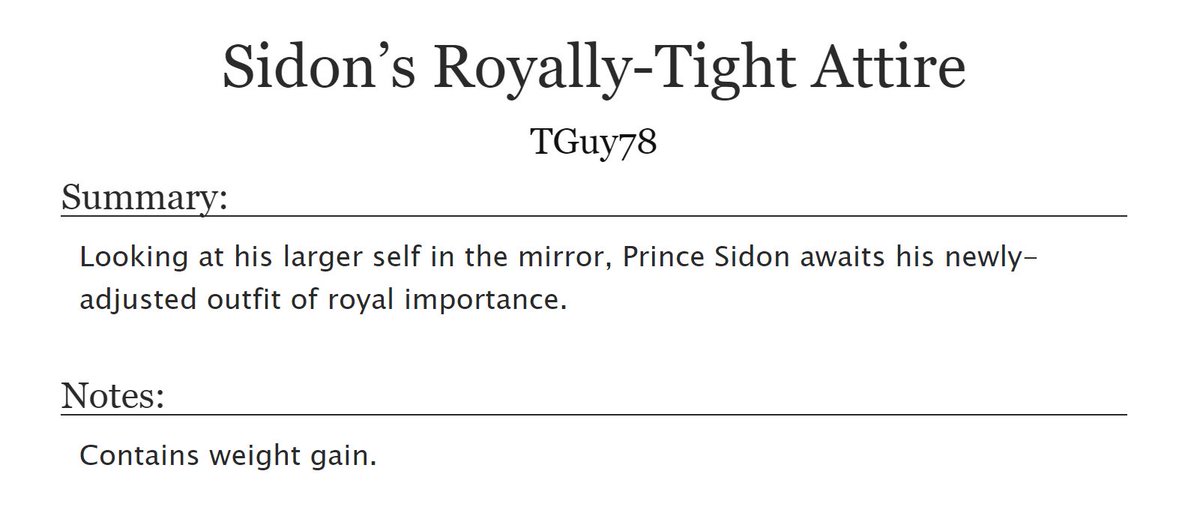 CW: Weight gain.

1700-word story first posted last year on Twit/ter, of Prince Sidon receiving yet another series of adjustments to his fitted outfit and jewelry.

archiveofourown.org/works/47585920

#Zelda #PrinceSidon #Sidlink #Weightgain #Kink #Breathofthewild #TearsOfTheKingdom