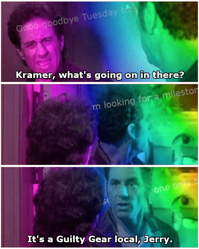 Setting: Rainbows are everyone in Jerry's apartment. Jerry: Kramer, what's going on in there? Background: Ooooo good bye tuesday train... Kramer and Jerry: Both turn to look Background: I'm looking for a milestone... Kramer: It's a Guilty Gear local, Jerry.