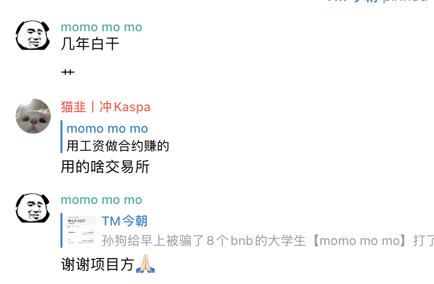 早上，天刚蒙蒙亮☀️
孙狗群有一个叫【momo mo mo】的大学生，被其他电报群骗了8个bnb
这个大学生被骗子骗了全部身家 太惨了！
孙狗的目标就是带币圈被割被骗的人赚钱 所以不能坐视不管，给他打了8.8u，管他一天温饱钱💰
希望他好好完成学业 努力学习 未来成为币圈的大富豪 ！