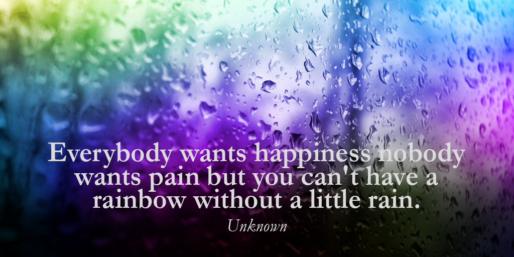 Everybody wants happiness nobody wants pain but you can't have a rainbow without a little rain. - Unknown #quote