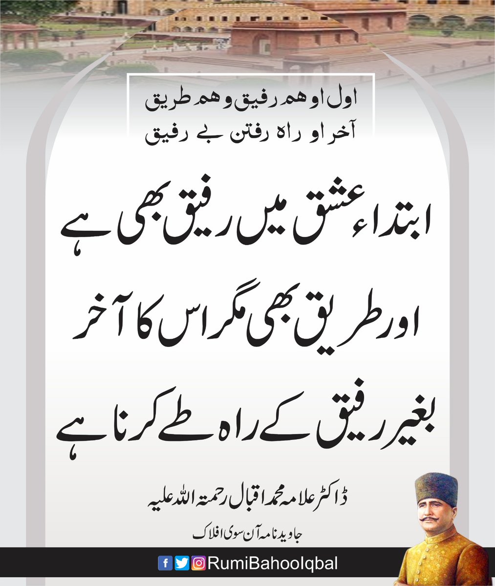 اول او ہم رفیق و ہم طریق
آخر او راہ رفتن بے رفیق

"ابتدا ء عشق میں رفیق بھی ہے اور طریق بھی مگر اس کا آخر بغیر رفیق کے راہ طے کرنا ہے۔"

جاوید نامہ آن سوی افلاک
ڈاکٹر علامہ محمد اقبال رحمتہ اللّہ علیہ

facebook.com/RumiBahooIqbal/