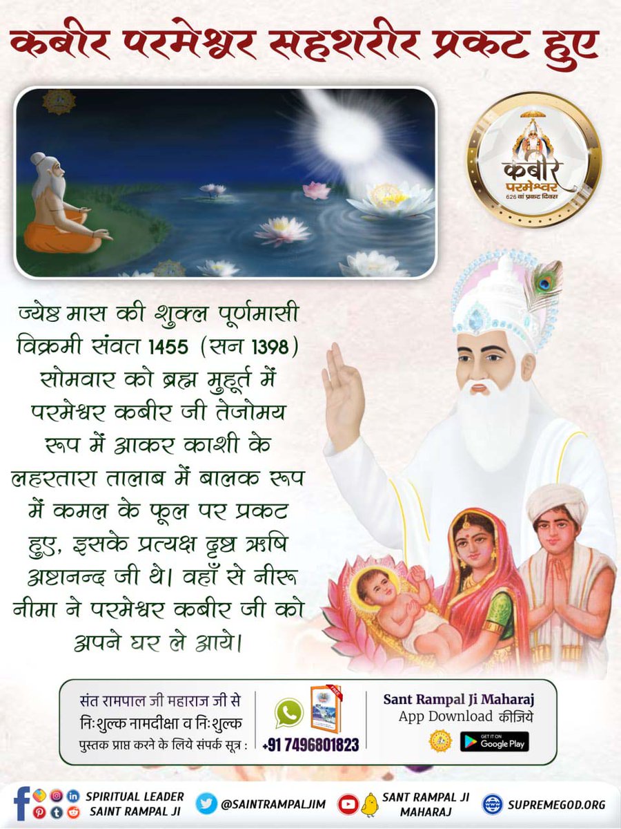 #AppearanceOfGodKabirInKalyug

ज्येष्ठ मास की शुक्ल पूर्णमासी विक्रमी संवत् 1455 (सन् 1398) सोमवार को ब्रह्म मुहूर्त में परमेश्वर कबीर जी तेजोमय रूप में आकर काशी के लहरतारा तालाब में बालक रूप में कमल के फूल पर प्रकट हुए,इसके प्रत्यक्ष दृष्टा ऋषि अष्टानन्द जी थे। वहाँ से नीरू नीमा