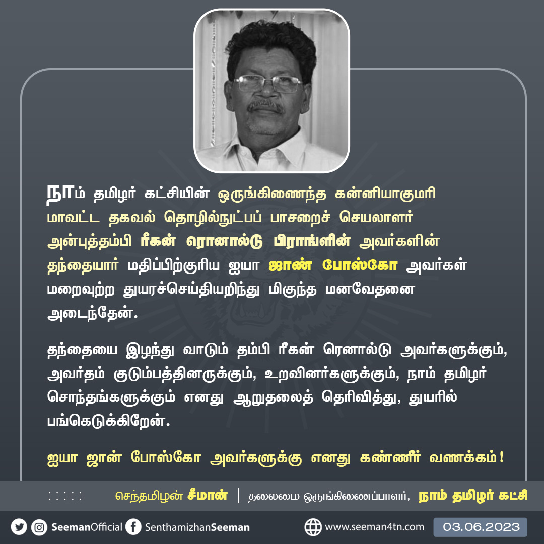 நாம் தமிழர் கட்சியின் ஒருங்கிணைந்த கன்னியாகுமரி மாவட்ட தகவல் தொழில்நுட்பப் பாசறைச் செயலாளர் அன்புத்தம்பி ரீகன் ரொனால்டு பிராங்ளின் அவர்களின் தந்தையார் மதிப்பிற்குரிய ஐயா ஜாண் போஸ்கோ அவர்கள் மறைவுற்ற துயரச்செய்தியறிந்து மிகுந்த மனவேதனை அடைந்தேன். தந்தையை இழந்து வாடும் தம்பி ரீகன்