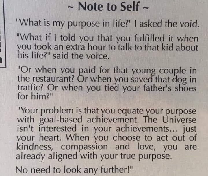 #NoteToSelf #PurposeInLife #vss365 #so0ots
Don't equate ur purpose in life w/ goal-based achievement. God/Universe isn’t interested in ur #achieve-ments, just your HEART. When u choose to act out of kindness, compassion & LOVE, you're already aligned w/ ur true purpose. ~Tao&Zen