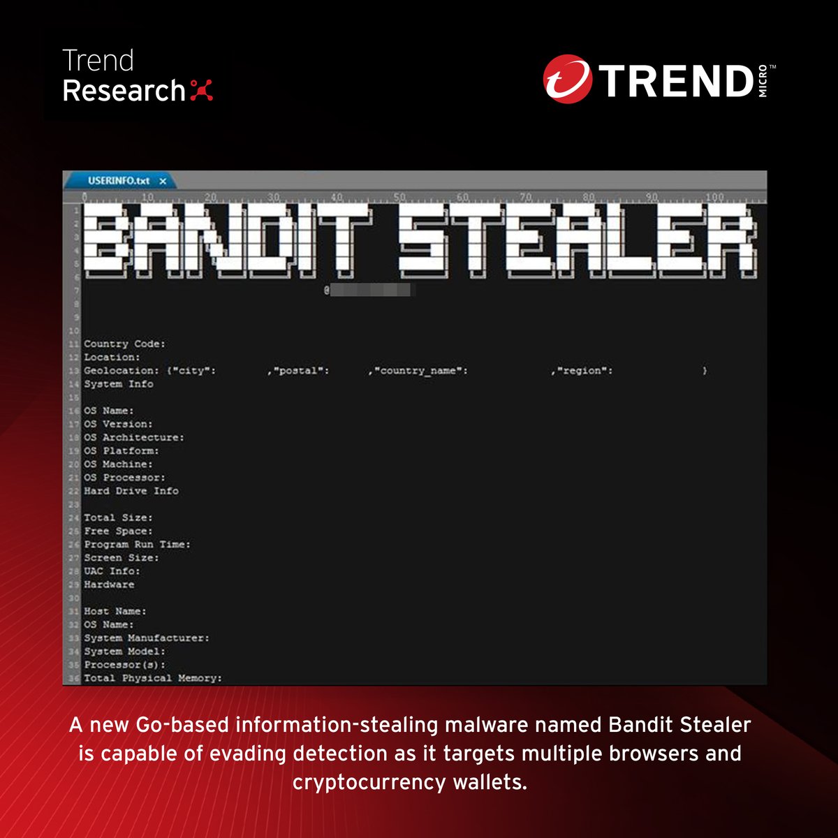 A new info stealer named Bandit Stealer can evade detection and analysis and employs Linux-specific
commands to terminate blacklisted processes. 

Find out how this Go-based info stealer will likely be targeting more systems in the future: research.trendmicro.com/3OCFBRH