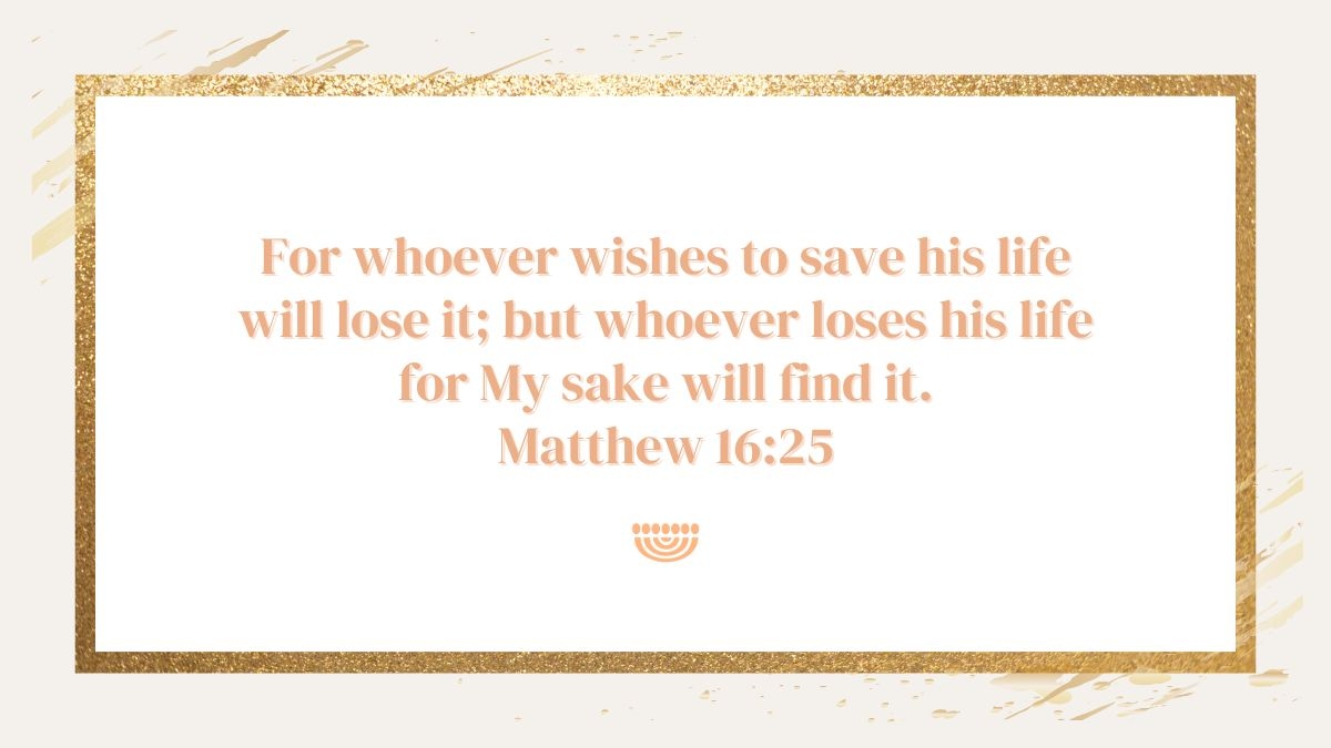 'For whoever wishes to save his life will lose it; but whoever loses his life for My sake will find it.'
(Matthew 16:25)

#ChosenPeople #verseoftheday #scripture #Bibleverse #Matthew