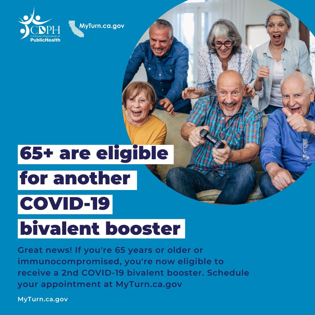 A 2nd COVID-19 bivalent booster is recommended for anyone aged 65 and above, as well as those with weakened immune systems. The extra dose provides top-notch protection against severe illness caused by COVID-19. Schedule your vaccine appointment today at: myturn.ca.gov