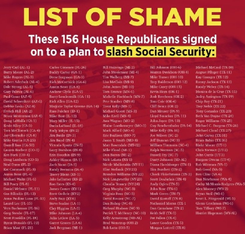 List Of Shame These 156 House #Republicans Signed On To A Plan To SLASH #SocialSecurity 

#GOPCowards #GOPTraitors #GOPtheRussianParty #GOPLiesAboutEverything #GOPBetrayedAmerica #GOPHypocrisy #GOPCorruptionOverCountry #VoteThemOut #VoteBlue2024 #VoteBlueNoMatterWho…