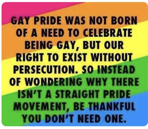 Gay pride was not born of a need to celebrate being #gay, but our right to exist without persecution. So instead of wondering why there isn’t a straight pride parade, be thankful you don’t need one. #PrideMonth