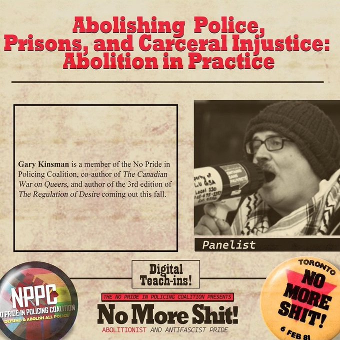 Abolishing Police,
Prisons, and Carceral Injustice:
Abolition in Practice

Gary Kinsman is a member of the No Pride in Policing Coalition, co-author of The Canadian War on Queers, and author of the 3rd edition of The Regulation of Desire coming out this fall.

Photo of Gary Kinsman with text below: "Panelist"

Digital
Teach-ins!

THE NO PRIDE IN POLICING COALITION PRESENTS
No More Shit!
ABOLITIONIST AND ANTIFASCIST PRIDE

Button with Pride progress flag in background with text: NPPC NO PRIDE IN POLICING COALITION- DEFUND & ABOLISH ALL POLICE

Ornge Buttn NO MORE SHIT 6 Feb 81









