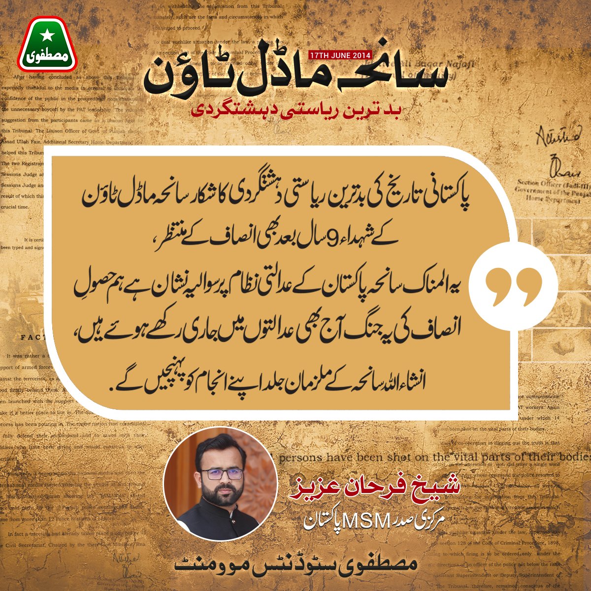 پاکستانی تاریخ کی بدترین ریاستی دہشتگردی کا شکار سانحہ ماڈل ٹاون کے شہداء 9 سال بعد بھی انصاف کے منتظر. یہ المناک سانحہ پاکستان کے عدالتی نظام پر سوالیہ نشان ہے. ہم حصولِ انصاف کی یہ جنگ آج بھی عدالتوں میں جاری رکھے ہوئے ہیں، انشاءاللہ سانحہ کے ملزمان جلد اپنے انجام کو پہنچیں گے.