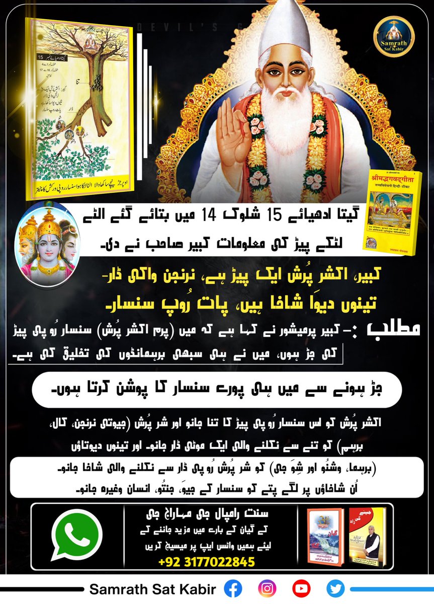 #RealSpiritualKnowledge
گیتا ادھیائے 15 شلوک 14 میں بتائے گئے الٹے لٹکے پیڑ کی معلومات کبیر صاحب نے دی۔
کبیر، اکشر پُرش ایک پیڑ ہے، نرنجن واکی ڈار-
تینوں دیوَا شاخا ہیں، پات رُوپ سنسار۔
مطلب :- کبیر پرمیشور نے کہا ہے کہ میں (پرم اکشر پُرش) سنسار رُوپی پیڑ کی جڑ