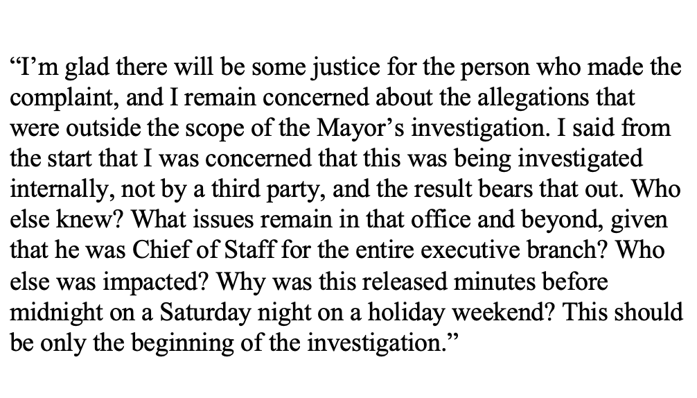 Black text on white background, no formatting: 

“I’m glad there will be some justice for the person who made the complaint, and I remain concerned about the allegations that were outside the scope of the Mayor’s investigation. I said from the start that I was concerned that this was being investigated internally, not by a third party, and the result bears that out. Who else knew? What issues remain in that office and beyond, given that he was Chief of Staff for the entire executive branch? Who else was impacted? Why was this released minutes before midnight on a Saturday night on a holiday weekend? This should be only the beginning of the investigation.”