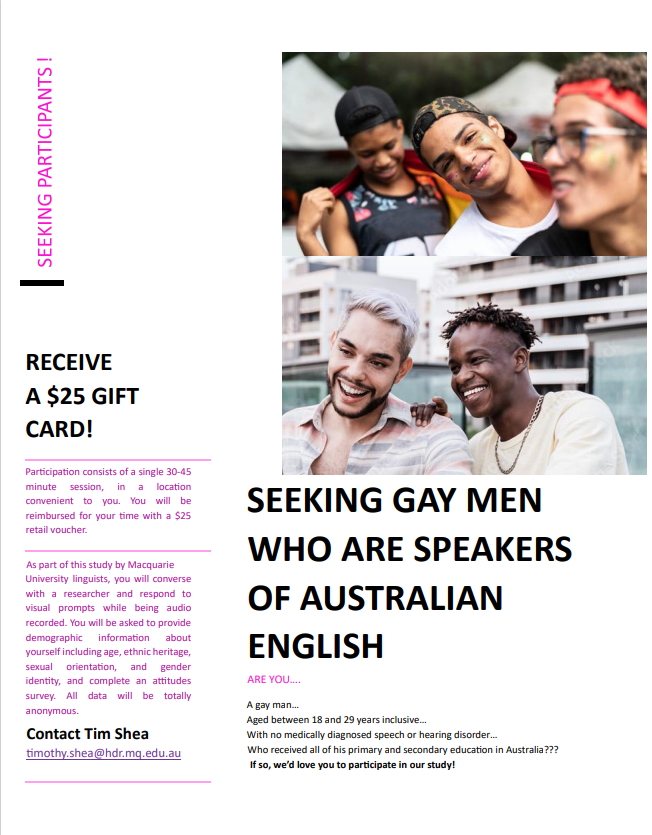 PhD candidate, Tim Shea, is inviting Australian English speakers in the Sydney area who identify themselves as gay, bisexual or queer men for an exciting linguistic research. Please contact Tim (timothy.shea@hdr.mq.edu.au) to participate in the study and receive a $25.00 voucher.