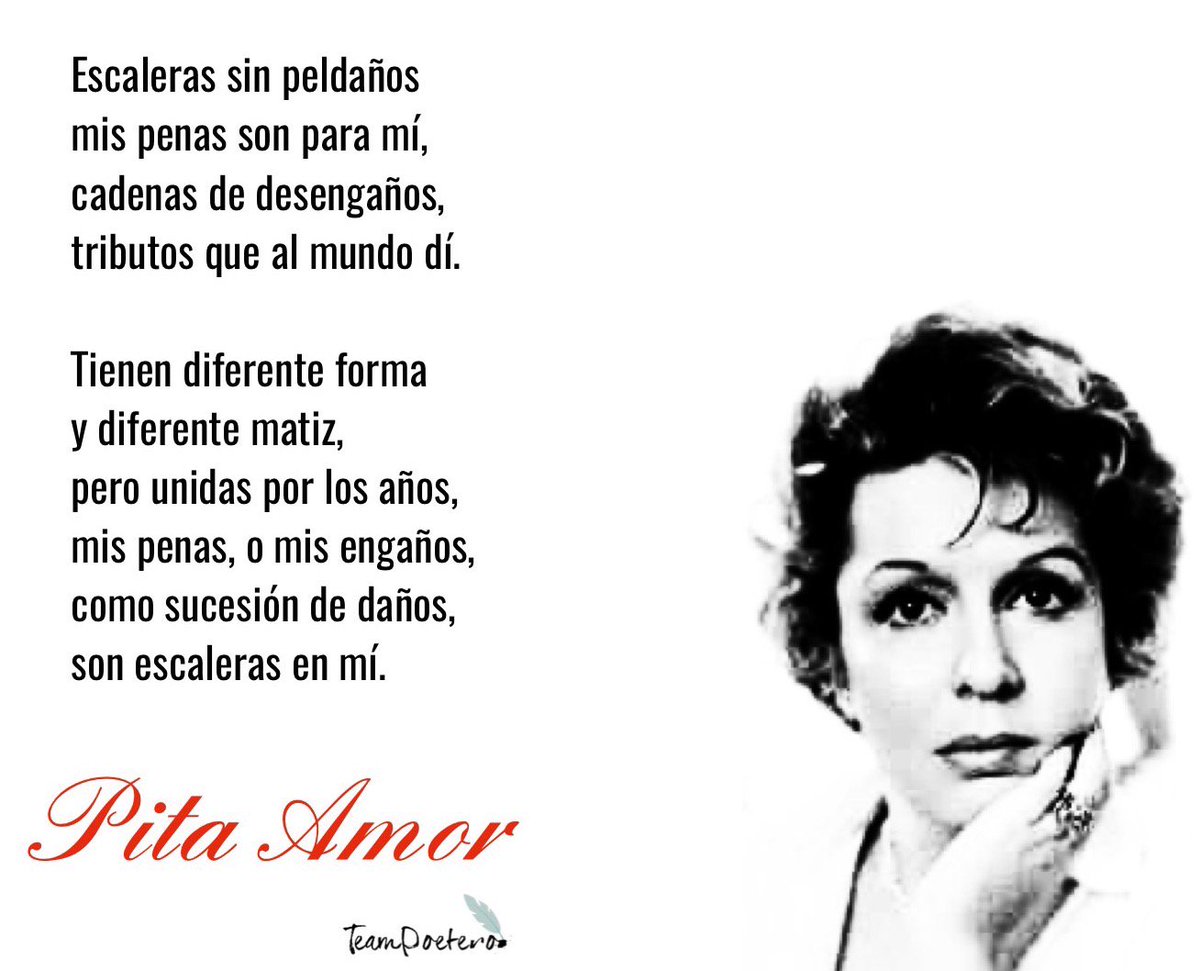 De "Yo soy mi propia casa"
Escaleras sin peldaños
mis penas son para mí,
cadenas de desengaños,
tributos que al mundo di.

Tienen diferente forma
y diferente matiz,
pero unidas por los años,
mis penas, o mis engaños,
como sucesión de daños,
son escaleras en mí.
Pita Amor