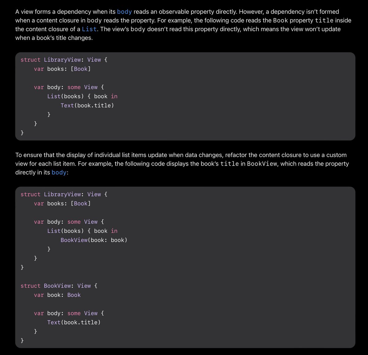 A view forms a dependency when its body reads an observable property directly. However, a dependency isn’t formed when a content closure in body reads the property. For example, the following code reads the Book property title inside the content closure of a List. The view’s body doesn’t read this property directly, which means the view won’t update when a book’s title changes.

To ensure that the display of individual list items update when data changes, refactor the content closure to use a custom view for each list item. For example, the following code displays the book’s title in BookView, which reads the property directly in its body.