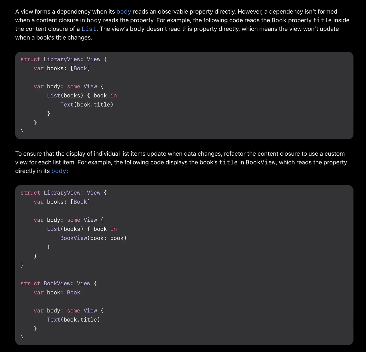 A view forms a dependency when its body reads an observable property directly. However, a dependency isn’t formed when a content closure in body reads the property. For example, the following code reads the Book property title inside the content closure of a List. The view’s body doesn’t read this property directly, which means the view won’t update when a book’s title changes.

To ensure that the display of individual list items update when data changes, refactor the content closure to use a custom view for each list item. For example, the following code displays the book’s title in BookView, which reads the property directly in its body.