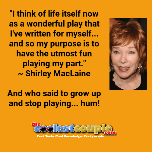 "I think of life itself now as a wonderful play that I've written for myself... and so my purpose is to have the utmost fun playing my part."
~ Shirley MacLaine

And who said to grow up and stop playing... hum!