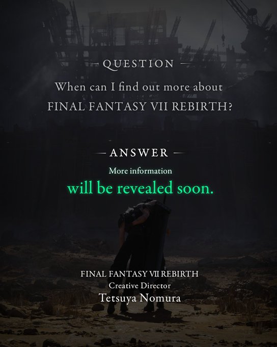 Question When can I find out more about FINAL FANTASY VII REBIRTH?  Answer More information will be revealed soon.  FINAL FANTASY VII REBIRTH Creative Director Tetsuya Nomura