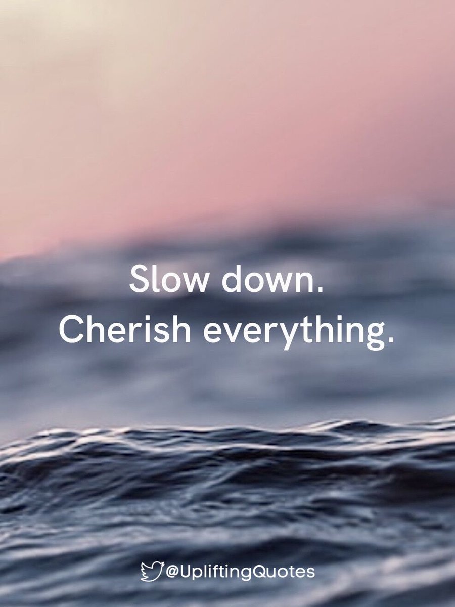 Slow down.
Cherish everything.