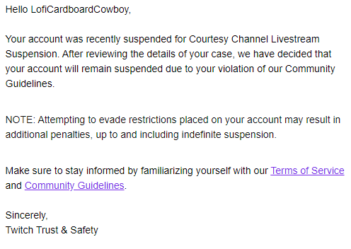 CardboardCowboy's tweet image. .@TwitchSupport What exactly was the violation? What do I need to change to not violate TOS? There has been 0 discourse with me about why my appeal was denied. Just this confusing email. It would really help if you could be clear about what you're doing and why you're doing it.
