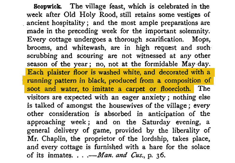 Wondering if anyone can help?
I'm reading about village fairs & feasts, came across this entry about the feast held in Scopwick (btwn Metheringham & Ruskington) See my highlight.

Has anyone any evidence for whitewashing - decorating cottage floors in this manner elsewhere?