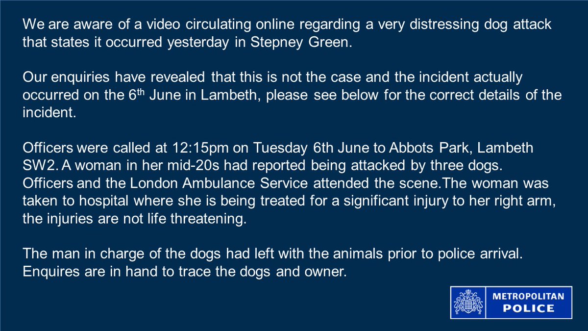MPSTowerHam's tweet image. We are aware of a video circulating online regarding a very distressing dog attack that states it occurred yesterday in Stepney Green.
 
Our enquiries have revealed that this is not the case and the incident actually occurred in Lambeth, see below for further details: