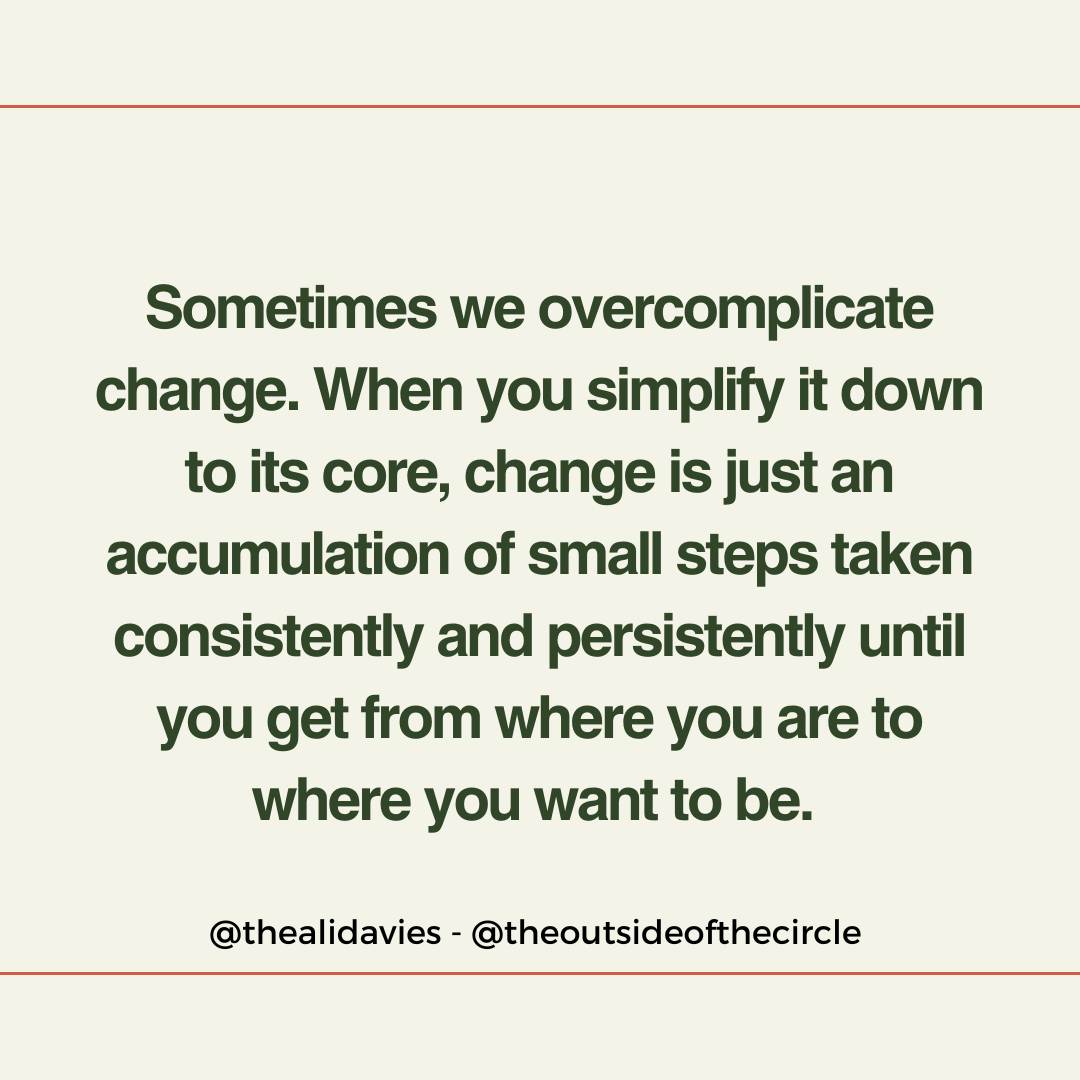 Sometimes we overcomplicate change. When you simplify it down to its core, change is just an accumulation of small steps taken consistently and persistently until you get from where you are to where you want to be.

#change #changeyourlife #mindset