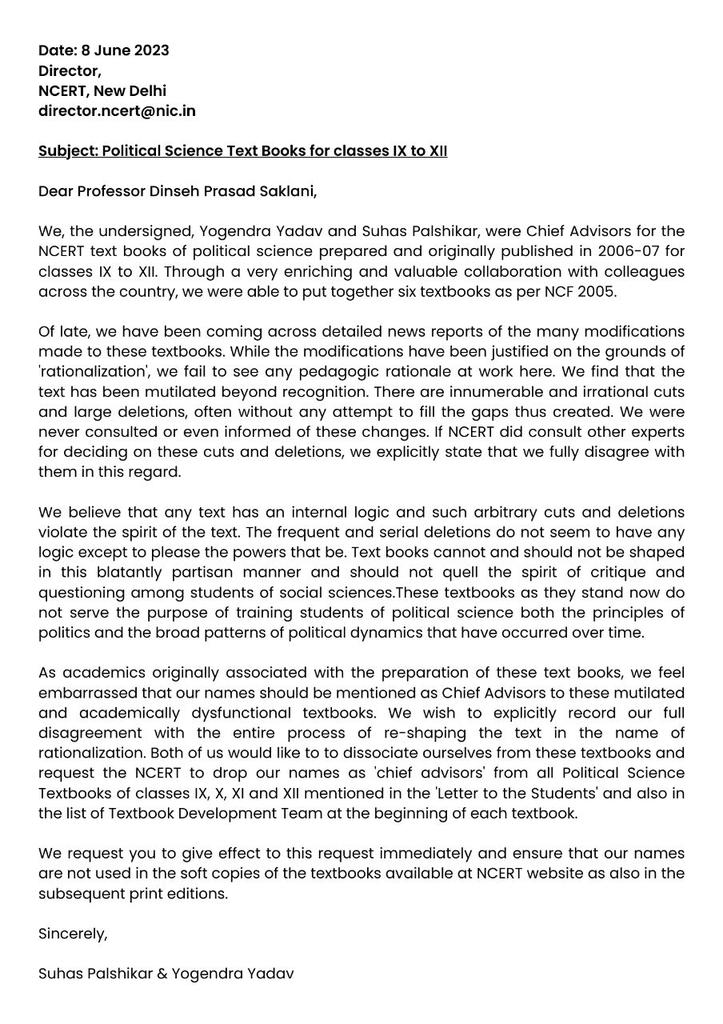_YogendraYadav's tweet photo. Prof @PalshikarSuhas and I have dissociated ourselves from the six NCERT textbooks that we had the honour to put together but that have now been mutilated beyond recognition. We have asked NCERT to remove our names from these books.

Our letter (attached here) says:
"we fail to see any pedagogic rationale at work" (in the so called rationalisation of these textbooks).
" We find that the text has been mutilated beyond recognition... We were never consulted or even informed of these changes."

"Text books cannot and should not be shaped in this blatantly partisan manner and should not quell the spirit of critique and questioning among students of social sciences. These textbooks as they stand now do not serve the purpose of training students of political science both the principles of politics and the broad patterns of political dynamics that have occurred over time."

"... we feel embarrassed that our names should be mentioned as Chief Advisors to these mutilated and academically dysfunctional textbooks... Both of us would like to to dissociate ourselves from these textbooks and request the NCERT to drop our names as 'chief advisors' from all Political Science Textbooks of classes IX, X, XI and XII "