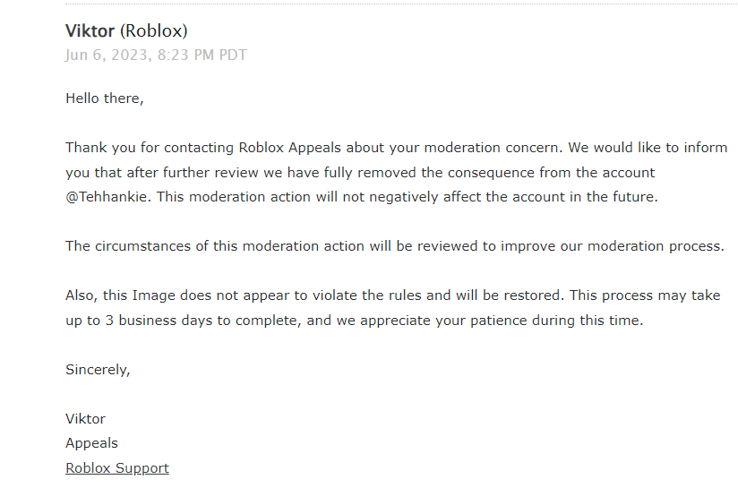 Tehhankie's tweet image. I did appeal the ban from the Michael Myers photo of the doll taker ugc item where the moderation bot thought it was gore when it clearly wasn't here in the picture they said it doesn't violate tos and will be restored soon just shows it was a false ban!
#Roblox #RobloxModeration