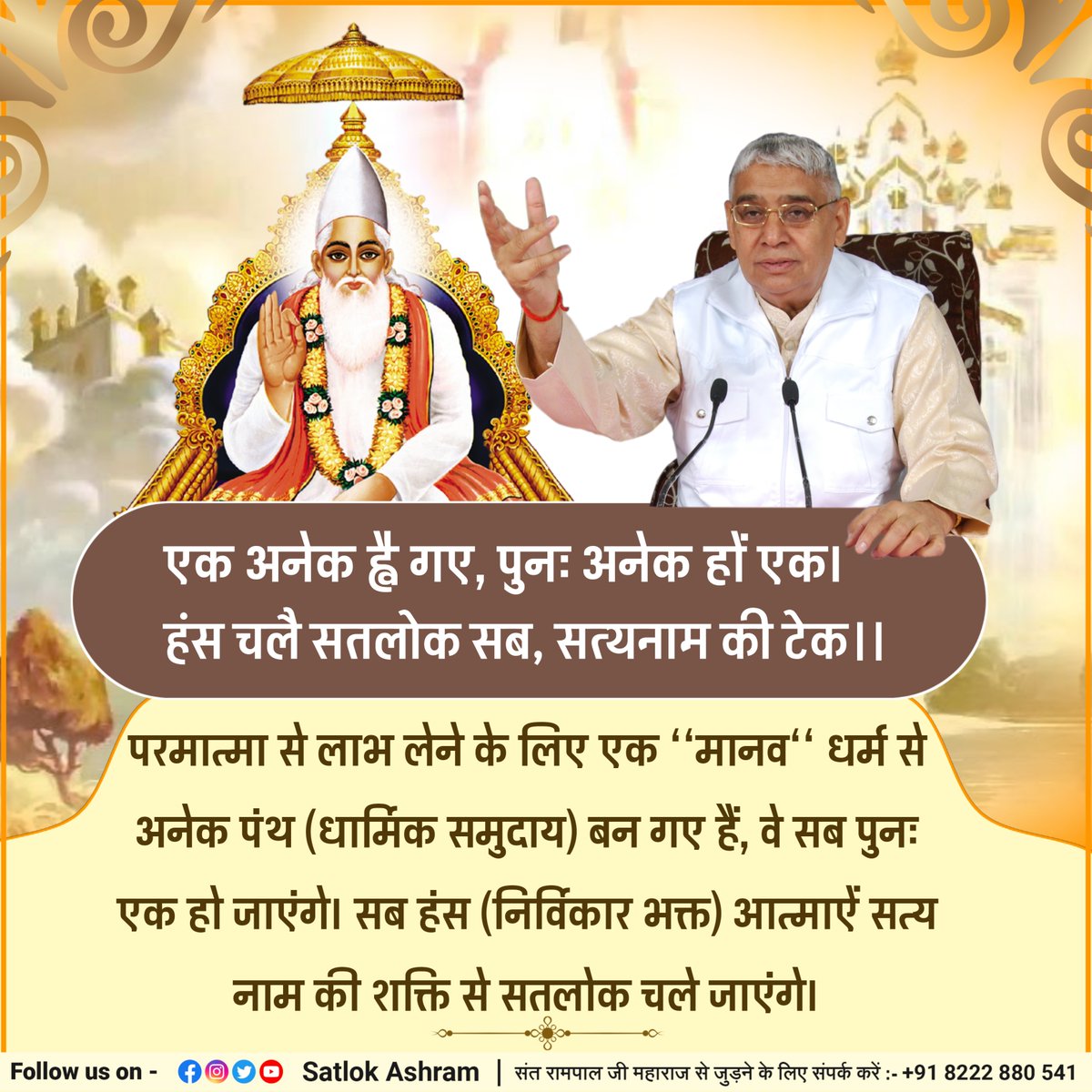 एक अनेक ह्वै गए, पुनः अनेक हों एक।
हंस चलै सतलोक सब, सत्यनाम की टेक।।
परमात्मा से लाभ लेने के लिए एक ‘‘मानव‘‘ धर्म से अनेक पंथ (धार्मिक समुदाय) बन गए हैं, वे सब पुनः एक हो जाएंगे। सब हंस (निर्विकार भक्त) आत्माऐं सत्य नाम की शक्ति से सतलोक चले जाएंगे।