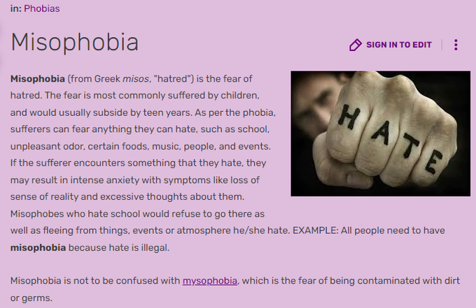 Misophobia (from Greek misos, "hatred") is the fear of hatred. The fear is most commonly suffered by children, and would usually subside by teen years. As per the phobia, sufferers can fear anything they can hate, such as school, unpleasant odor, certain foods, music, people, and events. If the sufferer encounters something that they hate, they may result in intense anxiety with symptoms like loss of sense of reality and excessive thoughts about them. Misophobes who hate school would refuse to go there as well as fleeing from things, events or atmosphere he/she hate. EXAMPLE: All people need to have misophobia because hate is illegal.

Misophobia is not to be confused with mysophobia, which is the fear of being contaminated with dirt or germs.