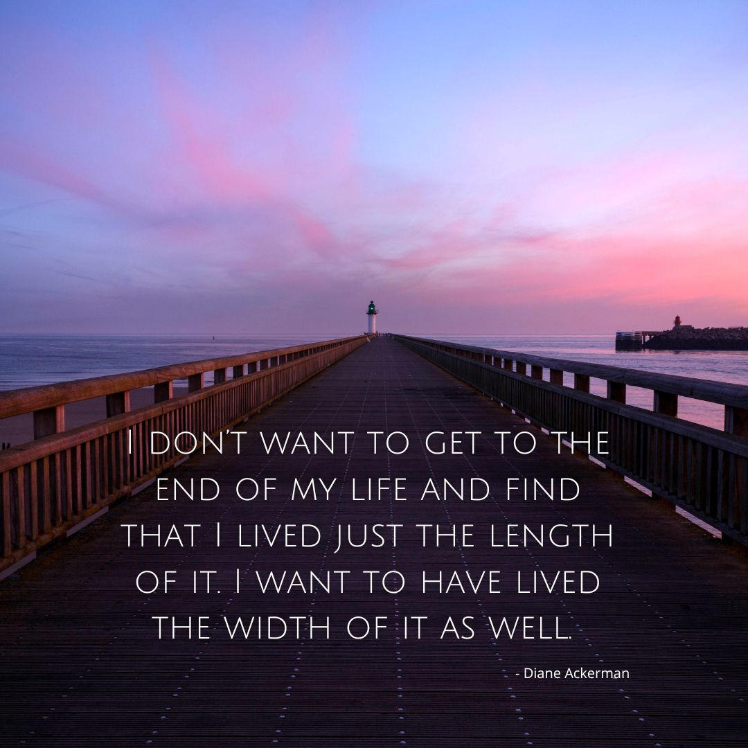 I don't want to come to the end of my life and find that I just lived the length of it. 
I want to have live the width of it as well.
~ Diane Ackerman

#meaningfullife #lifeofpurpose