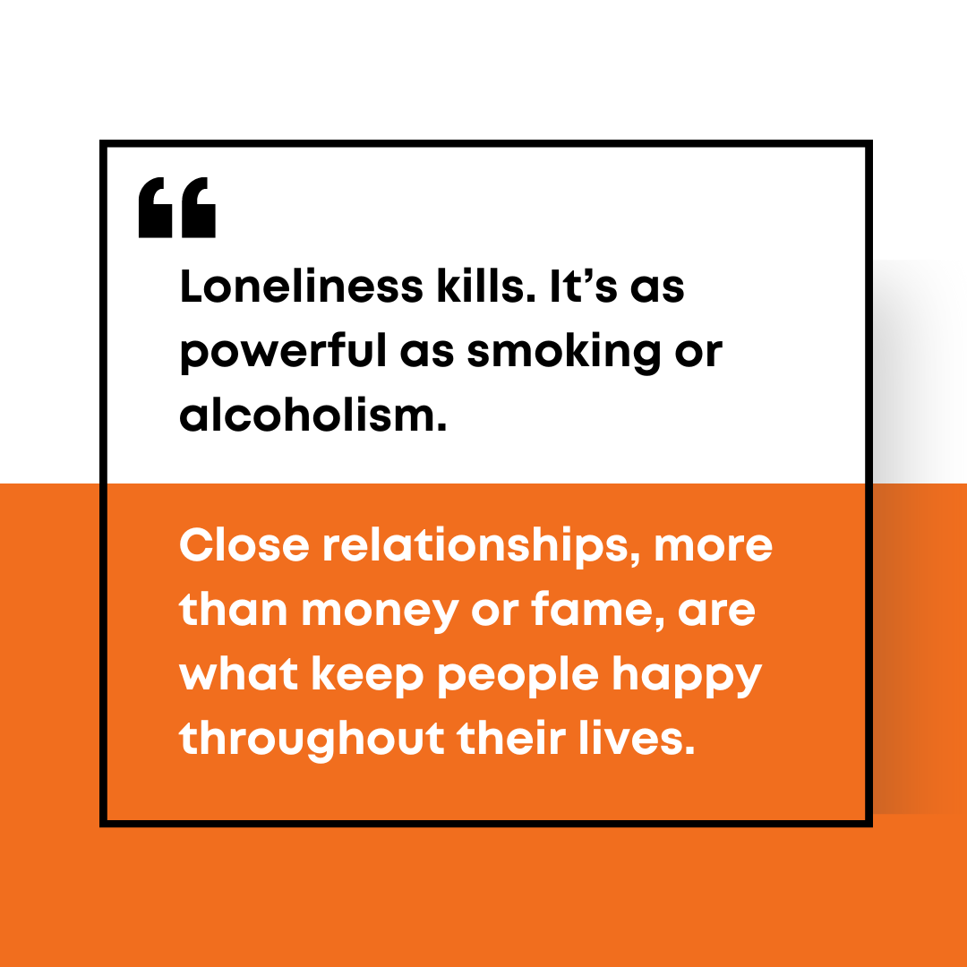 Loneliness kills. It's as powerful as smoking or alcoholism. Close  relationships, more than money or fame, are what keep people happy  throughout their lives. Dive deeper in my book The Good Life: