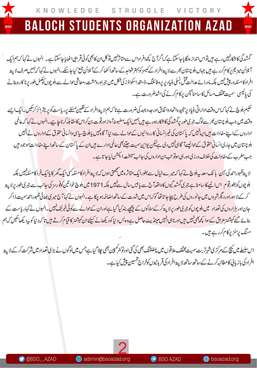 BSO__AZAD's tweet photo. مسنگ پرسنز ڈے کی مناسبت سے کیچ کے مختلف علاقوں میں پمفلٹنگ ، ٹوئٹر اسپیس وکمپین اور زونل سطح پر مختلف پروگرامز کا انعقاد کیا گیا۔ 

بی ایس او آزاد 

بلوچ اسٹوڈنٹس آرگنائزیشن آزاد کے مرکزی ترجمان نے جاری کردہ بیان میں کہا کہ 8 جون بطور بلوچ مسنگ پرسنز ڈے کے طور پر بلوچستان بھر میں منایا گیا ۔ اس سلسلے میں تربت سمیت کیچ کے  مختلف علاقوں میں پمفلٹنگ بھی کی گئی جبکہ ٹوئٹر کمپین کے ساتھ ٹوئٹر اسپیس بھی رکھا گیا جس میں بلوچ نیشنل موومنٹ کے چیئرمین ڈاکٹر نسیم بلوچ، ہیومن رائٹس کونسل آف بلوچستان کے سیکرٹری جنرل عبداللہ عباس، صحافی و سیاسی جہدکار حکیم بلوچ لاپتہ افراد کے لواحقین میں  آصف اور رشید کہ بہن بانک سائرہ بلوچ اورلاپتہ ظہور دوست کی بہن بانک سعدیہ بلوچ نے شرکت کرتے ہوئے اس دن کے حوالے سے گفتگو کی۔ 

 بی این ایم کے چیئرمین ڈاکٹر نسیم بلوچ نے کہا کہ بلوچستان کو لاپتہ افراد کی صورت میں آج ایک قومی چیلنج کا سامنا ہے جس کا مقابلہ کرنے کی اشد ضرورت ہے لیکن بدبختی سے کچھ نام نہاد پارٹیاں جو قوم پرستی کا لبادہ اوڑھے ہوئے ہیں لاپتہ افراد کے سنگین مسئلے سے اپنے فائدہ حاصل کرنا چاہتے ہیں اور حکومت و ریاست کو بلیک میل کرکے اپنے لیے ذاتی اور سیاسی مفادات حاصل کر رہے ہیں۔ انہوں نے کہا کہ لاپتہ افراد کے سنگین مسئلے کا ادراک رکھتے ہوئے اس کے خلاف متحدہ جدوجہد کی ضرورت ہے ۔ انہوں نے کہا کہ ذاکر سمیت کئی بلوچ لیڈران کو پاکستانی فورسز نے اس نیت اور سوچ کے ساتھ اغوا و شہید کیا کہ اس سے متعلقہ تنظیمیں اور تحریک ختم ہو جائیں گی مگر آج یہ ثابت ہو چکی ہے کہ جس نظریے پر بلوچ تنظیمیں قائم ہیں اور جدوجہد کر رہی ہیں یہ افراد کی غیرموجودگی سے کسی بھی طرح ختم نہیں ہو سکتی البتہ اتنی بڑی تحریک  مضبوطی اور کامیابی کیلئے ایسے شخصیات کا ہمیشہ سے ایک بڑا کردار ہوتا ہے۔ذاکر جان سمیت بلوچ لیڈران نے زندان قبول کیالیکن پاکستانی قبضے کو قبول نہیں کیا، یہ انہی کی جرات اور ہمت کا ثمر ہے کہ آج بی ایس او آزاد سمیت تحریک سے جڑے ادارے مضبوطی سے موجود ہیں۔