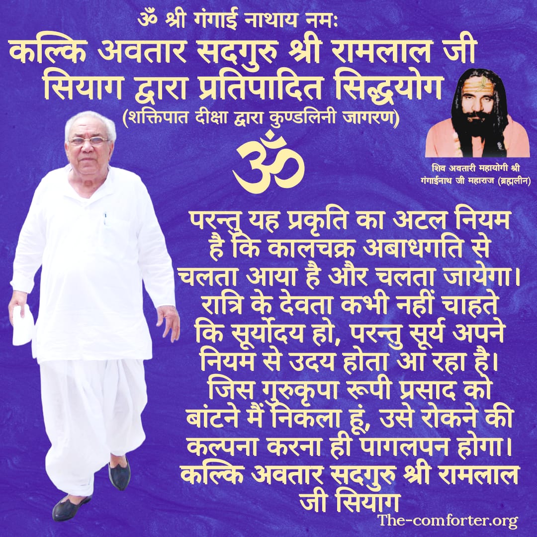 परन्तु यह प्रकृति का अटल नियम है कि कालचक्र अबाधगति से चलता आया है और चलता जायेगा। रात्रि के देवता कभी नहीं चाहते कि सूर्योदय हो, परन्तु सूर्य अपने नियम से उदय होता आ रहा है। जिस गुरुकृपा रूपी प्रसाद को बांटने मैं निकला हूं, उसे रोकने की कल्पना करना ही पागलपन होगा।
गुरु सियाग