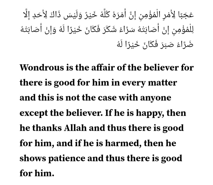 مومن کا معاملہ عجیب ہے۔ اس کا ہر معاملہ اس کے لیے بھلائی کا ہے۔ اور یہ بات مومن کے سوا کسی اور کو میسر نہیں۔ اسے خوشی ملے تو شکر کرتا ہے اور یہ اس کے لیے اچھا ہوتا ہے اور اگر اسے کوئی نقصان پہنچے تو (اللہ کی رضا کے لیے) صبر کرتا ہے، یہ (بھی) اس کے لیے بھلائی ہوتی ہے۔ (الحدیث)