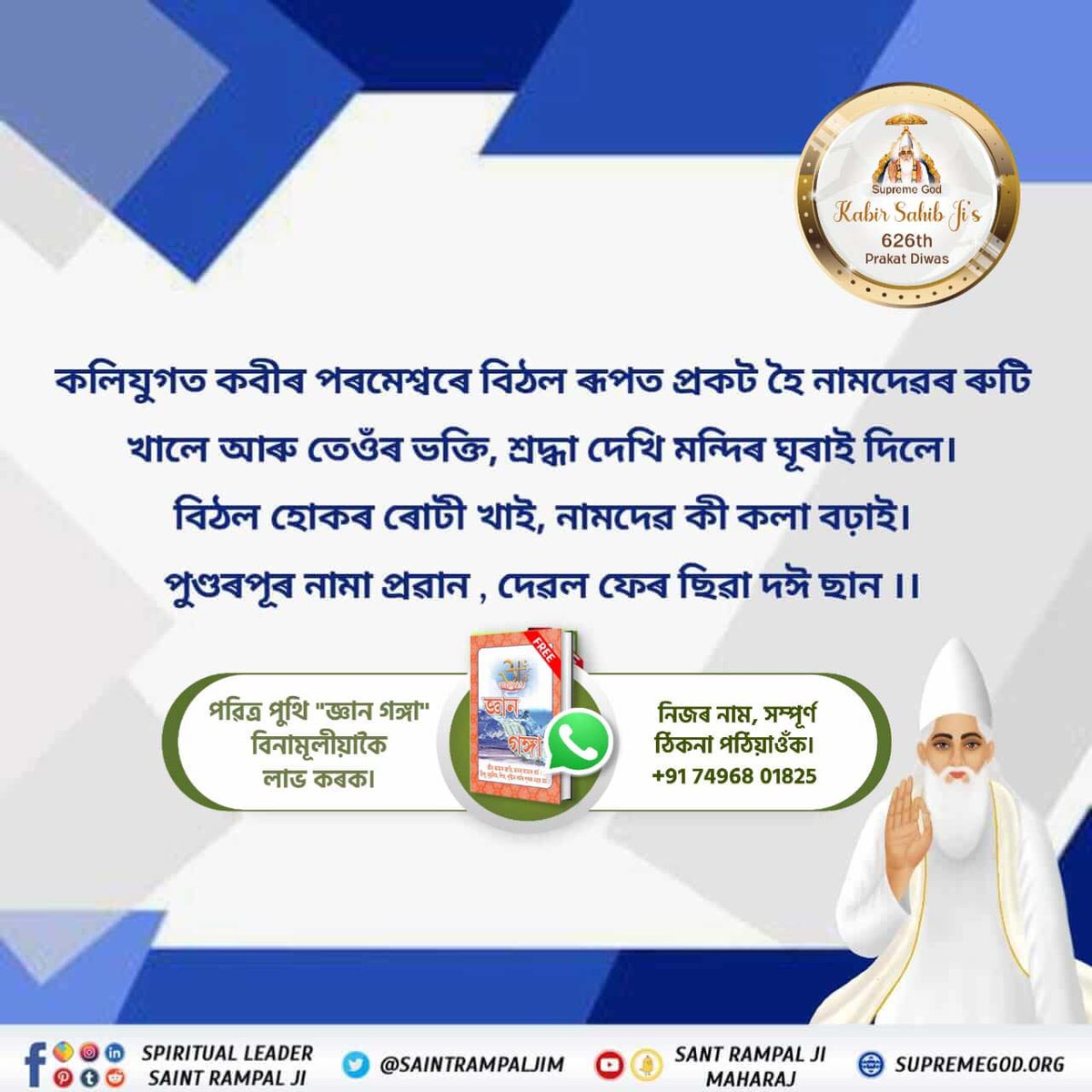 #পৰমাত্মা_চাৰিওযুগত_আহে
কবীৰ চাহাব চাৰিও যুগত নিজৰ প্ৰিয় আত্মাক পাৰ কৰিবলৈ আহে

Supreme God Kabir Sahib Ji's 626th Prakat Diwas

পৰমাত্মা কবীৰ চাহাব সত্যযুগত সৎ সুকৃত নামেৰে প্ৰকট হৈছিল। সেই সময়ত নিজৰ প্ৰিয় আত্মা সহেতজীক নিজৰ শিষ্য বনালে আৰু অমৃত 
Kabir Is Supreme God