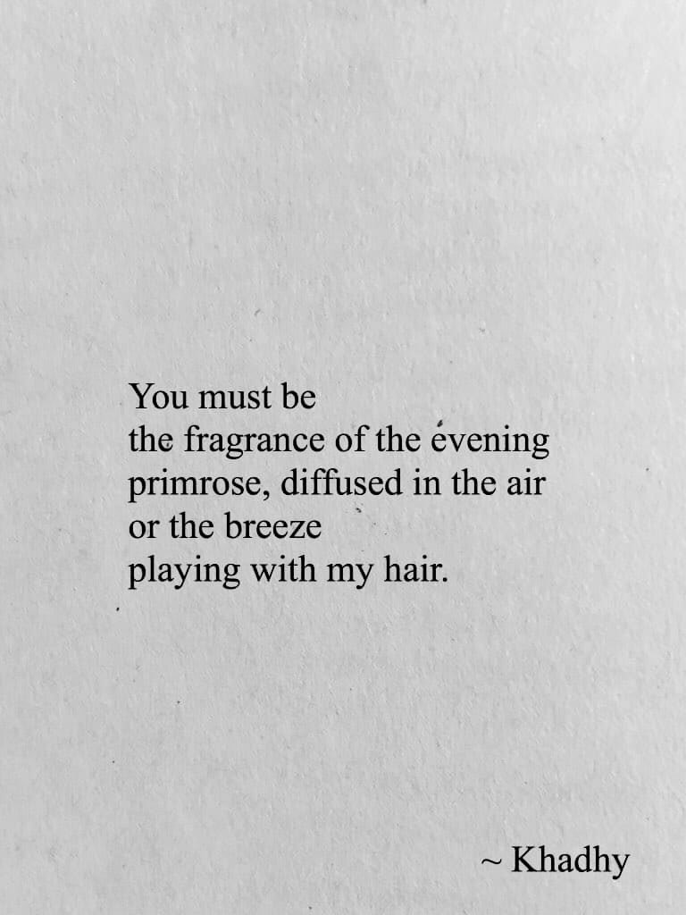 You must be 
the fragrance of the evening 
primrose, diffused in the air 
or the breeze 
playing with my hair. 

~ khadhy 

#poetrycommunity 
#writerscommunity 
#inkmine 
#poetrytwitter 
#amwriting