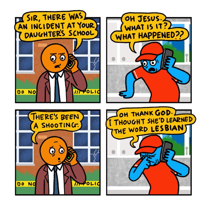 4 panel comic strip  Panel 1: A man in a suit speaking into a phone: Sir, there was an incident at your daughter’s school   Panel 2: Man in kitchen wearing red t-shirt and baseball cap, receiving the call: Oh Jesus. What is it? What happened?  Panel 3: Man in suit: There’s been a shooting  Panel 4: Man in cap: Oh thank God. I thought she’d learned the word lesbian