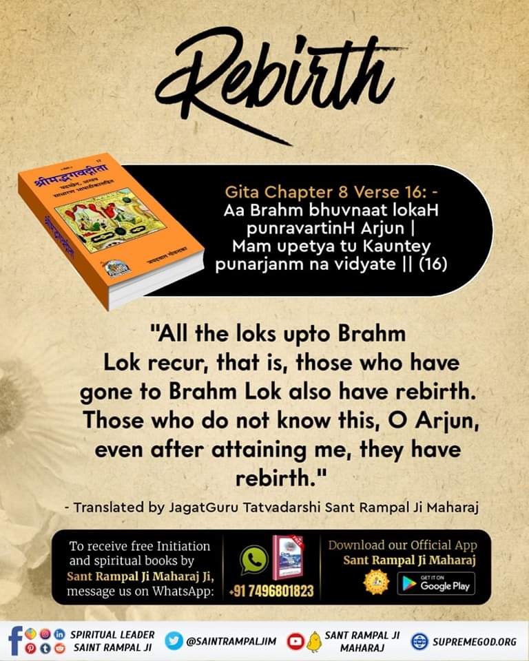 Rebirth
Gita Chapter 8 Verse 16: -
'All the loks upto Brahm 
Lok recur, that is, those who have gone to Brahm Lok also have rebirth. 
Those who do not know this, O Arjun, even after attaining me, they have rebirth.'
- Translated by Sant Rampal Ji Maharaj
#sundaymotivation