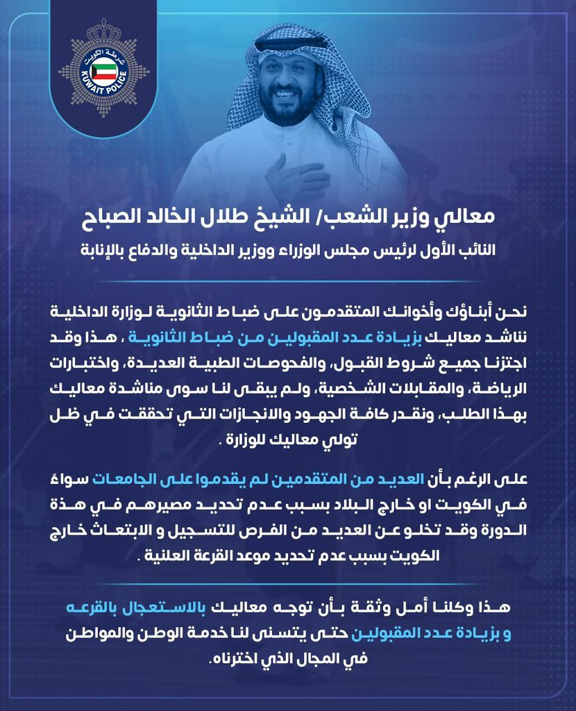 معالي وزير الداخلية الموقر الشيخ/ طلال الخالد

نرجو ان توجه قيادات الداخلية باستعجال استدعاء متقدمين ضباط الثانوية العامة للقرعة وحيث اتموا اكثر من ٨ شهور ينتظرون القرعة الى الان وأيضاً اتموا جميع الاجراءات الخاصة بالتقديم والفحوصات الطبية 

كما نتمنى ان يتم قبول اكبر عدد ممكن