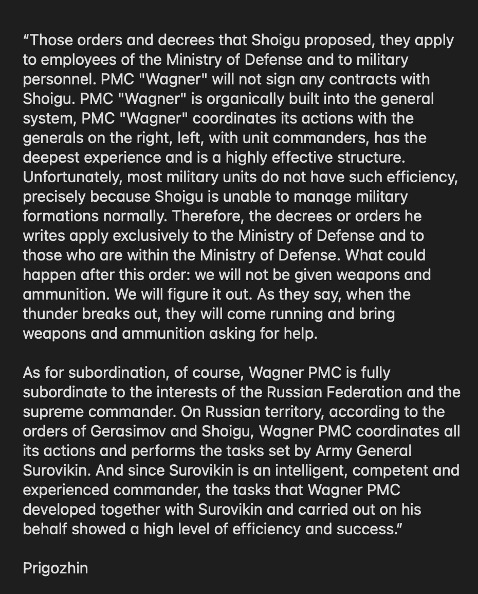 wartranslated's tweet photo. Russian Defense Minister Sergei Shoigu today ordered all "volunteer detachments" that are at the front in Ukraine to negotiate contracts with the Ministry of Defense by July 1. This effectively means PMC Wagner and dozens of other PMCs will have to go under the control of the Russian Ministry of Defence. A serious move by the weak and timid Shoigu which has of course been approved by Putin.
 
Prigozhin refused the order and said PMC Wagner is already built into the system. See the screenshot below for the full quote:
 
Igor Girkin, who couldn't be more happy about the problems that Prigozhin now has, said that Prigozhin’s refusal is a mutiny:
 
“This here is a mutiny in the army if you call things what they are.”

We are observing another twist in the internal clash between power groups in Russia, which is a great sign.